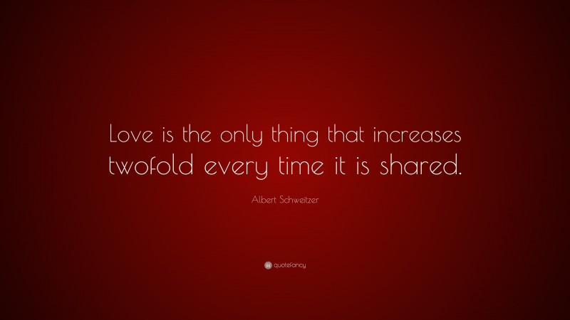Albert Schweitzer Quote: “Love is the only thing that increases twofold every time it is shared.”