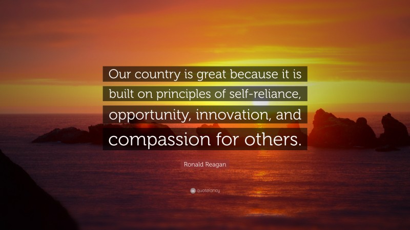 Ronald Reagan Quote: “Our country is great because it is built on principles of self-reliance, opportunity, innovation, and compassion for others.”