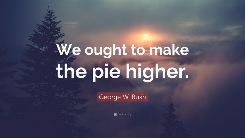George W. Bush Quote: “We ought to make the pie higher.”