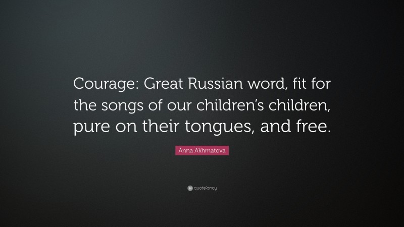 Anna Akhmatova Quote: “Courage: Great Russian word, fit for the songs of our children’s children, pure on their tongues, and free.”