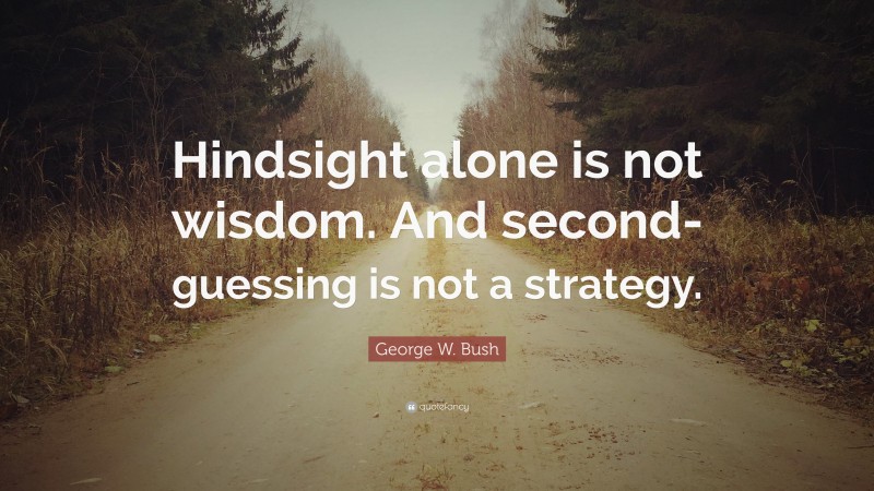 George W. Bush Quote: “Hindsight alone is not wisdom. And second-guessing is not a strategy.”
