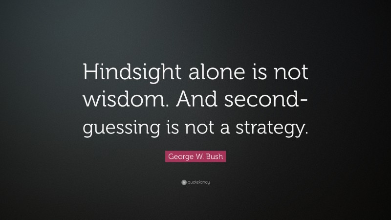 George W. Bush Quote: “Hindsight alone is not wisdom. And second-guessing is not a strategy.”