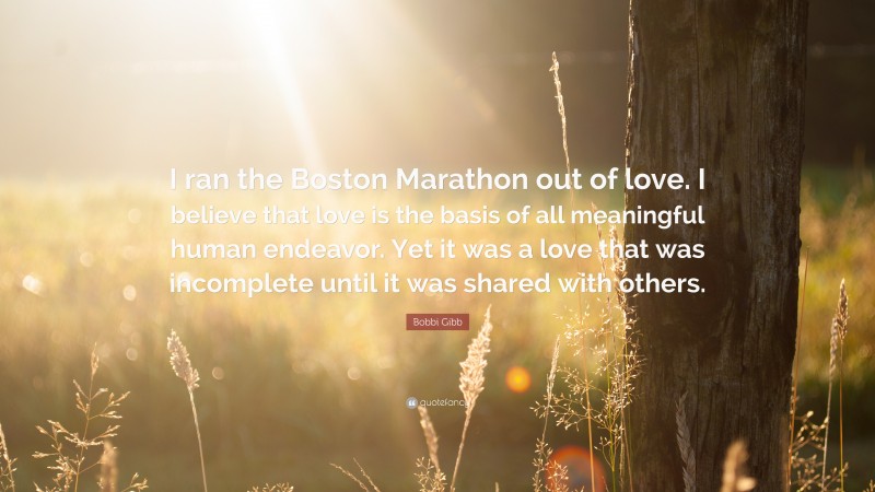 Bobbi Gibb Quote: “I ran the Boston Marathon out of love. I believe that love is the basis of all meaningful human endeavor. Yet it was a love that was incomplete until it was shared with others.”