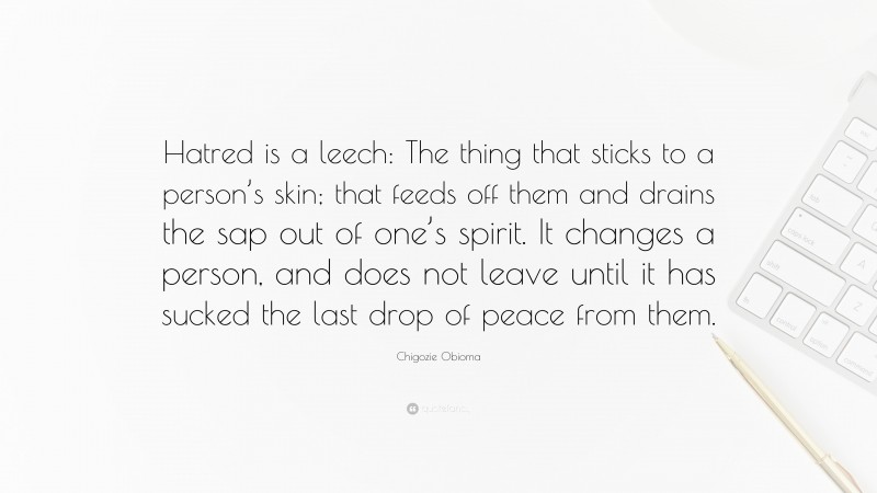 Chigozie Obioma Quote: “Hatred is a leech: The thing that sticks to a person’s skin; that feeds off them and drains the sap out of one’s spirit. It changes a person, and does not leave until it has sucked the last drop of peace from them.”