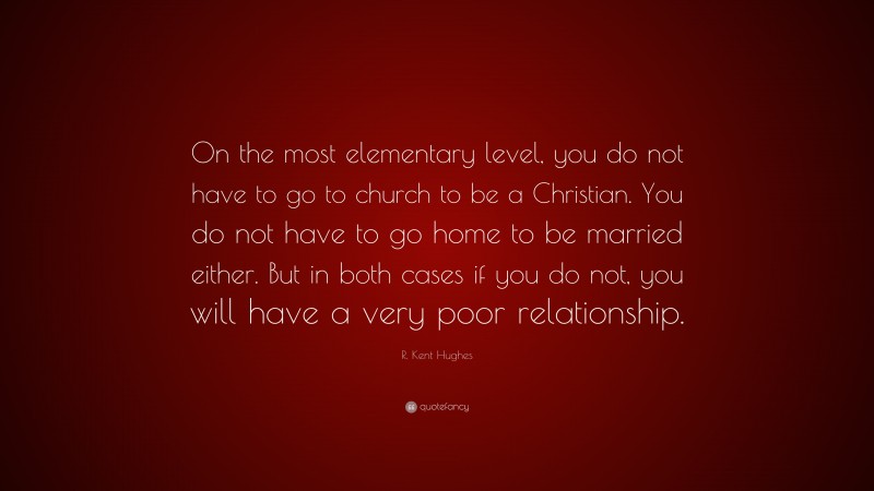 R. Kent Hughes Quote: “On the most elementary level, you do not have to go to church to be a Christian. You do not have to go home to be married either. But in both cases if you do not, you will have a very poor relationship.”