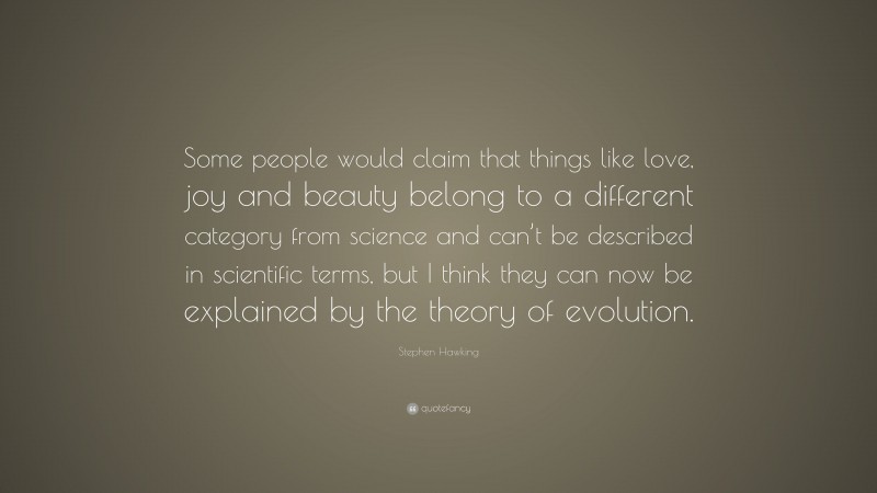 Stephen Hawking Quote: “Some people would claim that things like love, joy and beauty belong to a different category from science and can’t be described in scientific terms, but I think they can now be explained by the theory of evolution.”