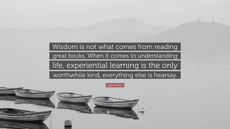 Joan Erikson Quote: “Wisdom is not what comes from reading great books. When it comes to understanding life, experiential learning is the only worthwhile kind, everything else is hearsay.”