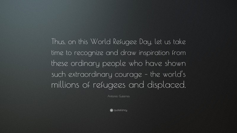 Antonio Guterres Quote: “Thus, on this World Refugee Day, let us take time to recognize and draw inspiration from these ordinary people who have shown such extraordinary courage – the world’s millions of refugees and displaced.”