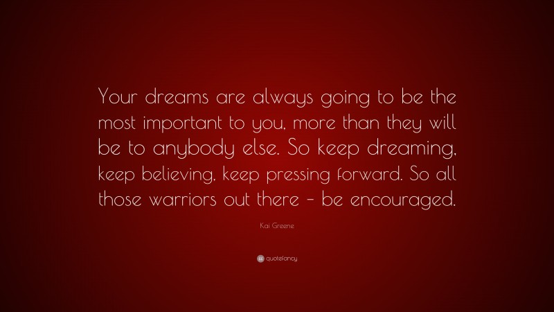 Kai Greene Quote: “Your dreams are always going to be the most important to you, more than they will be to anybody else. So keep dreaming, keep believing, keep pressing forward. So all those warriors out there – be encouraged.”