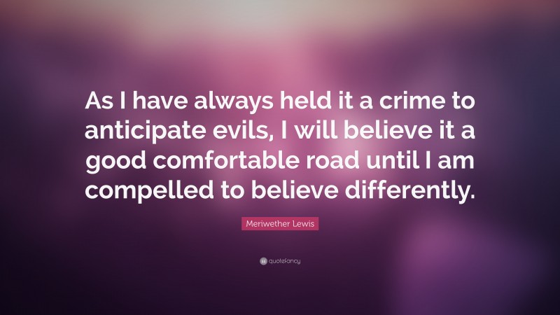 Meriwether Lewis Quote: “As I have always held it a crime to anticipate evils, I will believe it a good comfortable road until I am compelled to believe differently.”