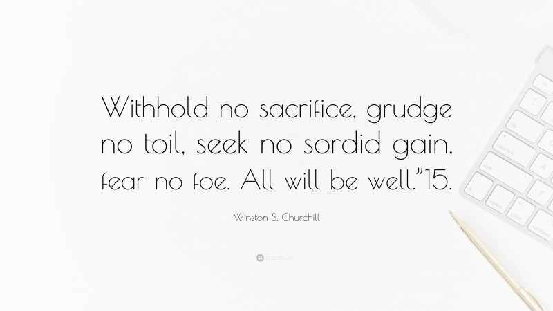 Winston S. Churchill Quote: “Withhold no sacrifice, grudge no toil, seek no sordid gain, fear no foe. All will be well.”15.”