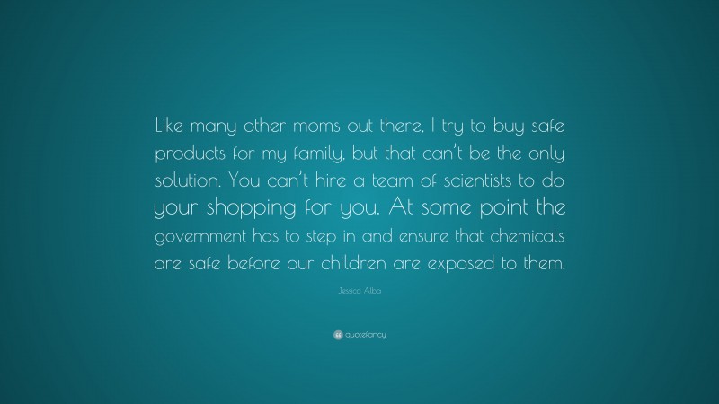 Jessica Alba Quote: “Like many other moms out there, I try to buy safe products for my family, but that can’t be the only solution. You can’t hire a team of scientists to do your shopping for you. At some point the government has to step in and ensure that chemicals are safe before our children are exposed to them.”