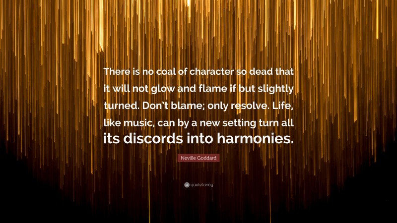 Neville Goddard Quote: “There is no coal of character so dead that it will not glow and flame if but slightly turned. Don’t blame; only resolve. Life, like music, can by a new setting turn all its discords into harmonies.”