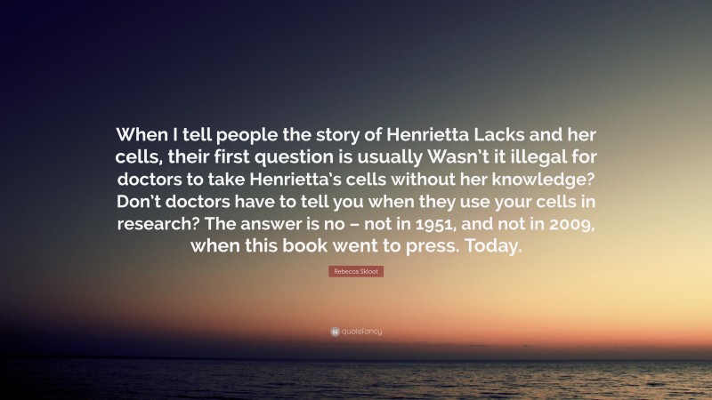 Rebecca Skloot Quote: “When I tell people the story of Henrietta Lacks and her cells, their first question is usually Wasn’t it illegal for doctors to take Henrietta’s cells without her knowledge? Don’t doctors have to tell you when they use your cells in research? The answer is no – not in 1951, and not in 2009, when this book went to press. Today.”