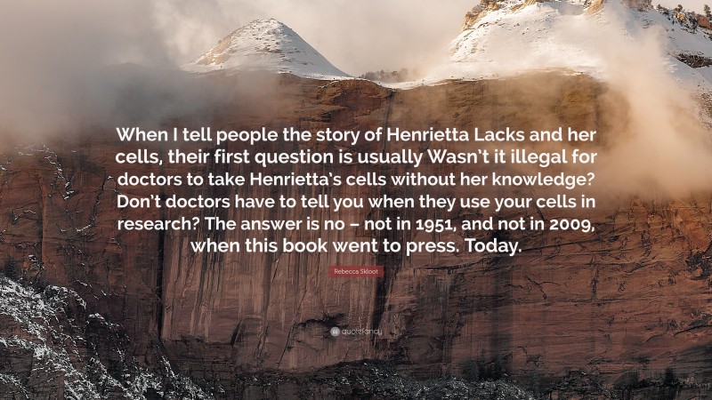 Rebecca Skloot Quote: “When I tell people the story of Henrietta Lacks and her cells, their first question is usually Wasn’t it illegal for doctors to take Henrietta’s cells without her knowledge? Don’t doctors have to tell you when they use your cells in research? The answer is no – not in 1951, and not in 2009, when this book went to press. Today.”
