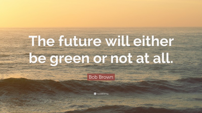 Bob Brown Quote: “The future will either be green or not at all.”