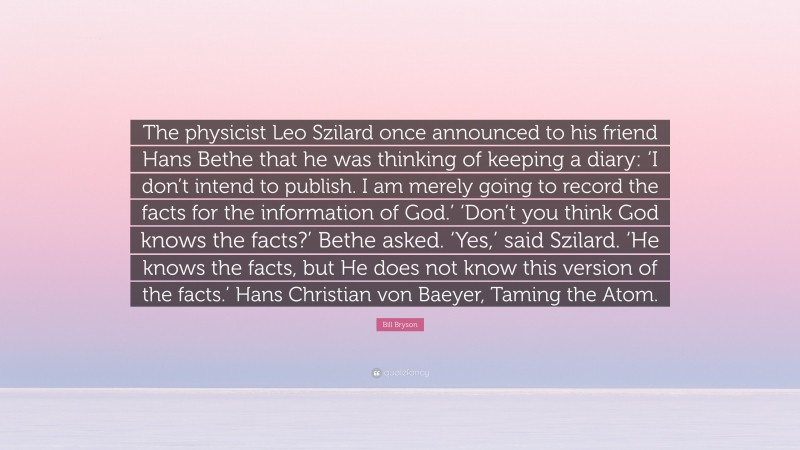 Bill Bryson Quote: “The physicist Leo Szilard once announced to his friend Hans Bethe that he was thinking of keeping a diary: ‘I don’t intend to publish. I am merely going to record the facts for the information of God.’ ‘Don’t you think God knows the facts?’ Bethe asked. ‘Yes,’ said Szilard. ‘He knows the facts, but He does not know this version of the facts.’ Hans Christian von Baeyer, Taming the Atom.”