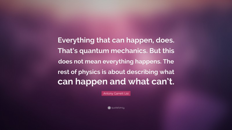 Antony Garrett Lisi Quote: “Everything that can happen, does. That’s quantum mechanics. But this does not mean everything happens. The rest of physics is about describing what can happen and what can’t.”
