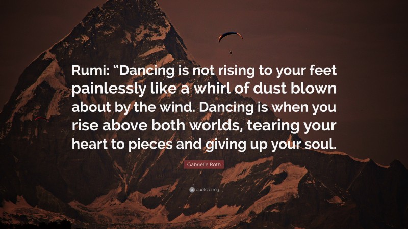 Gabrielle Roth Quote: “Rumi: “Dancing is not rising to your feet painlessly like a whirl of dust blown about by the wind. Dancing is when you rise above both worlds, tearing your heart to pieces and giving up your soul.”