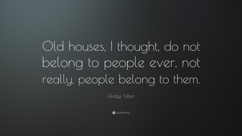 Gladys Taber Quote: “Old houses, I thought, do not belong to people ever, not really, people belong to them.”
