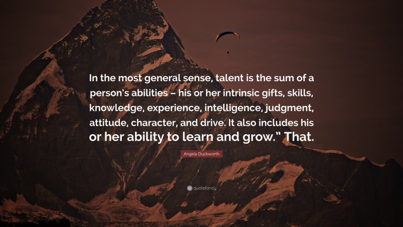 Angela Duckworth Quote: “In the most general sense, talent is the sum of a person’s abilities – his or her intrinsic gifts, skills, knowledge, experience, intelligence, judgment, attitude, character, and drive. It also includes his or her ability to learn and grow.” That.”
