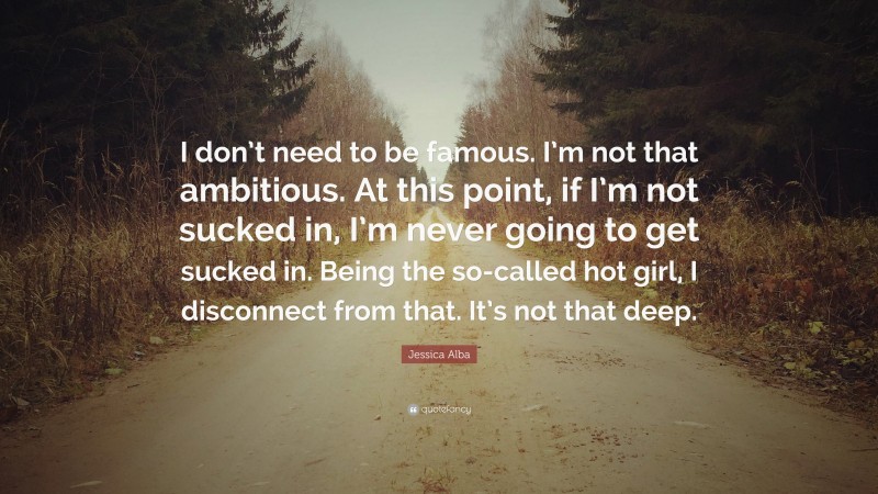 Jessica Alba Quote: “I don’t need to be famous. I’m not that ambitious. At this point, if I’m not sucked in, I’m never going to get sucked in. Being the so-called hot girl, I disconnect from that. It’s not that deep.”