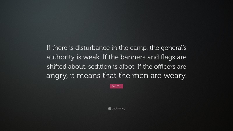 Sun Tzu Quote: “If there is disturbance in the camp, the general’s authority is weak. If the banners and flags are shifted about, sedition is afoot. If the officers are angry, it means that the men are weary.”