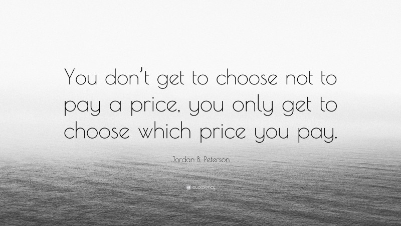 Jordan B. Peterson Quote: “You don’t get to choose not to pay a price, you only get to choose which price you pay.”