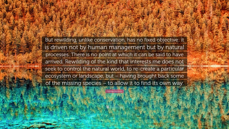 George Monbiot Quote: “But rewilding, unlike conservation, has no fixed objective: it is driven not by human management but by natural processes. There is no point at which it can be said to have arrived. Rewilding of the kind that interests me does not seek to control the natural world, to re-create a particular ecosystem or landscape, but – having brought back some of the missing species – to allow it to find its own way.”