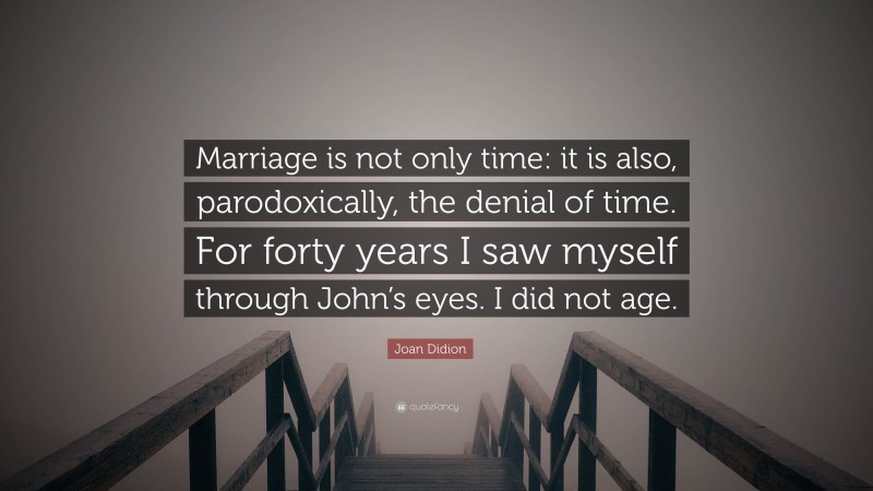 Joan Didion Quote: “Marriage is not only time: it is also, parodoxically, the denial of time. For forty years I saw myself through John’s eyes. I did not age.”