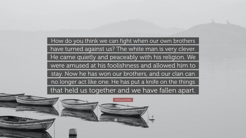 Chinua Achebe Quote: “How do you think we can fight when our own brothers have turned against us? The white man is very clever. He came quietly and peaceably with his religion. We were amused at his foolishness and allowed him to stay. Now he has won our brothers, and our clan can no longer act like one. He has put a knife on the things that held us together and we have fallen apart.”