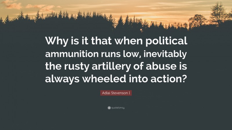 Adlai Stevenson I Quote: “Why is it that when political ammunition runs low, inevitably the rusty artillery of abuse is always wheeled into action?”