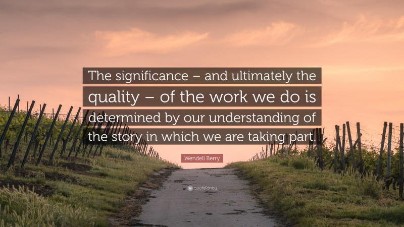 Wendell Berry Quote: “The significance – and ultimately the quality – of the work we do is determined by our understanding of the story in which we are taking part.”