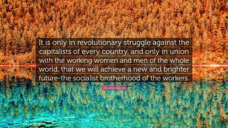 Alexandra Kollontai Quote: “It is only in revolutionary struggle against the capitalists of every country, and only in union with the working women and men of the whole world, that we will achieve a new and brighter future-the socialist brotherhood of the workers.”
