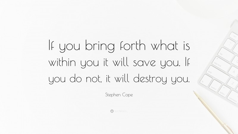 Stephen Cope Quote: “If you bring forth what is within you it will save you. If you do not, it will destroy you.”