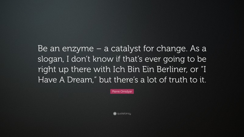 Pierre Omidyar Quote: “Be an enzyme – a catalyst for change. As a slogan, I don’t know if that’s ever going to be right up there with Ich Bin Ein Berliner, or “I Have A Dream,” but there’s a lot of truth to it.”