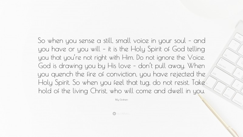 Billy Graham Quote: “So when you sense a still, small voice in your soul – and you have or you will – it is the Holy Spirit of God telling you that you’re not right with Him. Do not ignore the Voice. God is drawing you by His love – don’t pull away. When you quench the fire of conviction, you have rejected the Holy Spirit. So when you feel that tug, do not resist. Take hold of the living Christ, who will come and dwell in you.”