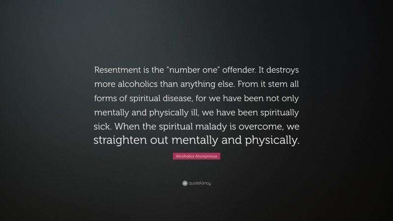 Alcoholics Anonymous Quote: “Resentment is the “number one” offender. It destroys more alcoholics than anything else. From it stem all forms of spiritual disease, for we have been not only mentally and physically ill, we have been spiritually sick. When the spiritual malady is overcome, we straighten out mentally and physically.”