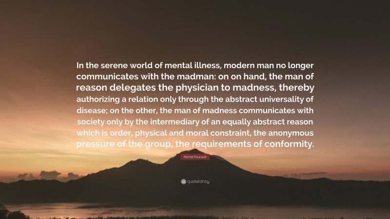 Michel Foucault Quote: “In the serene world of mental illness, modern man no longer communicates with the madman: on on hand, the man of reason delegates the physician to madness, thereby authorizing a relation only through the abstract universality of disease; on the other, the man of madness communicates with society only by the intermediary of an equally abstract reason which is order, physical and moral constraint, the anonymous pressure of the group, the requirements of conformity.”