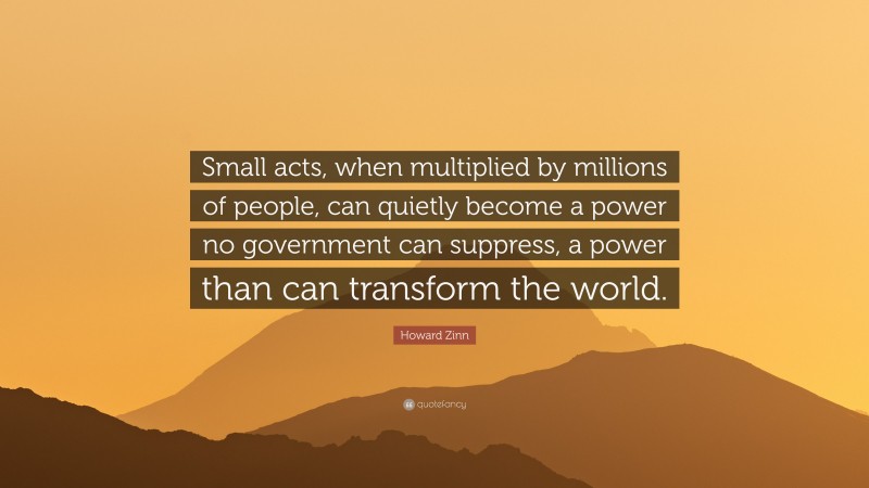 Howard Zinn Quote: “Small acts, when multiplied by millions of people, can quietly become a power no government can suppress, a power than can transform the world.”
