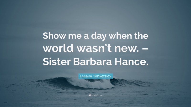 Leeana Tankersley Quote: “Show me a day when the world wasn’t new. – Sister Barbara Hance.”