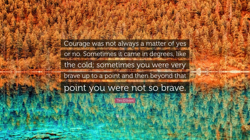 Tim O'Brien Quote: “Courage was not always a matter of yes or no. Sometimes it came in degrees, like the cold; sometimes you were very brave up to a point and then beyond that point you were not so brave.”