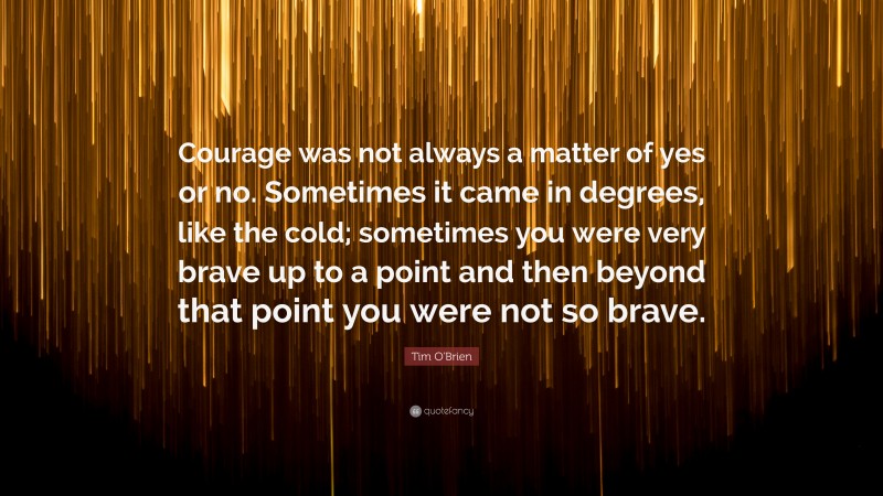 Tim O'Brien Quote: “Courage was not always a matter of yes or no. Sometimes it came in degrees, like the cold; sometimes you were very brave up to a point and then beyond that point you were not so brave.”