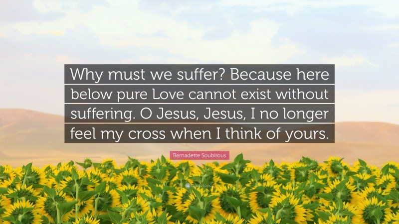 Bernadette Soubirous Quote: “Why must we suffer? Because here below pure Love cannot exist without suffering. O Jesus, Jesus, I no longer feel my cross when I think of yours.”