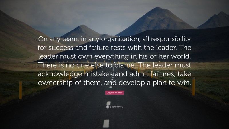 Jocko Willink Quote: “On any team, in any organization, all responsibility for success and failure rests with the leader. The leader must own everything in his or her world. There is no one else to blame. The leader must acknowledge mistakes and admit failures, take ownership of them, and develop a plan to win.”