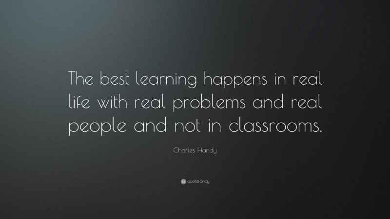 Charles Handy Quote: “The best learning happens in real life with real problems and real people and not in classrooms.”