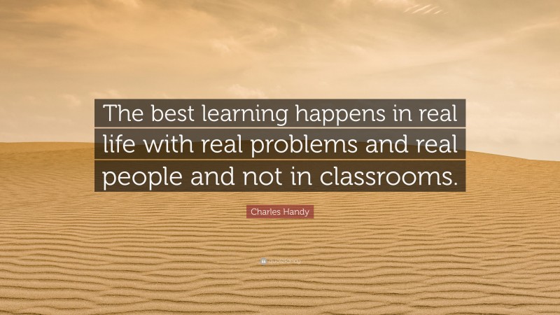 Charles Handy Quote: “The best learning happens in real life with real problems and real people and not in classrooms.”