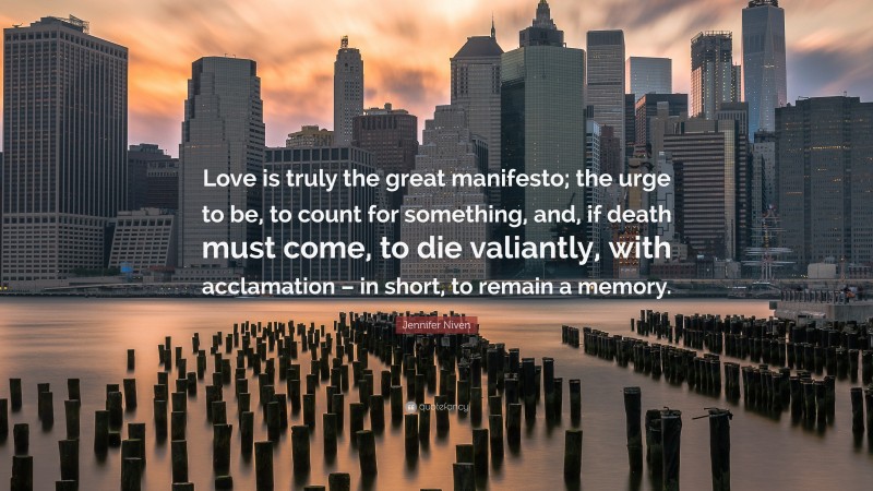 Jennifer Niven Quote: “Love is truly the great manifesto; the urge to be, to count for something, and, if death must come, to die valiantly, with acclamation – in short, to remain a memory.”