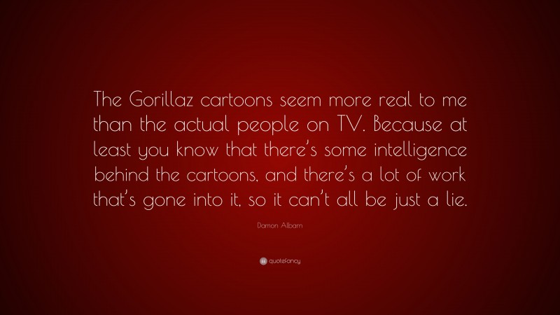 Damon Albarn Quote: “The Gorillaz cartoons seem more real to me than the actual people on TV. Because at least you know that there’s some intelligence behind the cartoons, and there’s a lot of work that’s gone into it, so it can’t all be just a lie.”