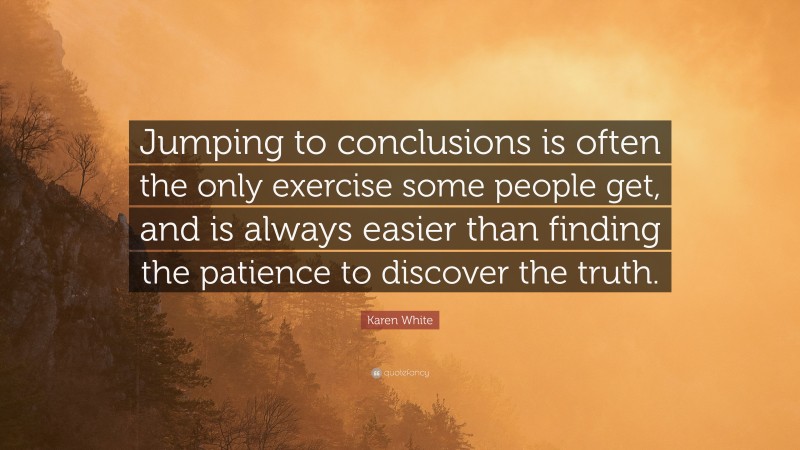 Karen White Quote: “Jumping to conclusions is often the only exercise some people get, and is always easier than finding the patience to discover the truth.”